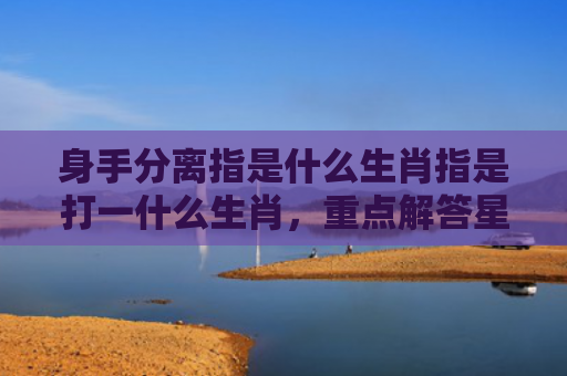 身手分离指是什么生肖指是打一什么生肖，重点解答星座释义