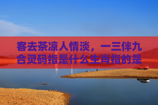 客去茶凉人情淡，一三伴九合灵码指是什么生肖指的是什么生肖，重点解答星座释义