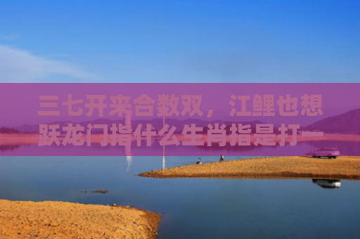 三七开来合数双，江鲤也想跃龙门指什么生肖指是打一什么生肖，经典解答星座知识