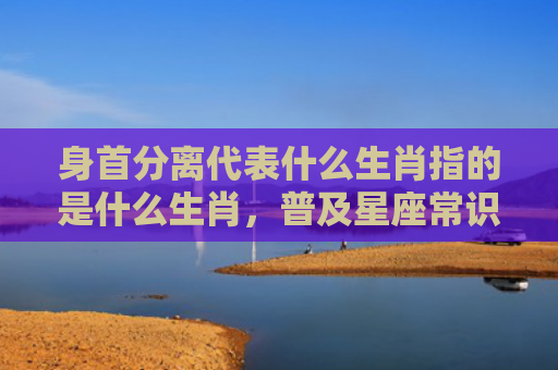 身首分离代表什么生肖指的是什么生肖，普及星座常识
