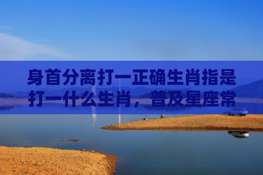 身首分离打一正确生肖指是打一什么生肖，普及星座常识