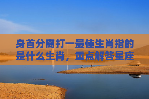 身首分离打一最佳生肖指的是什么生肖，重点解答星座释义