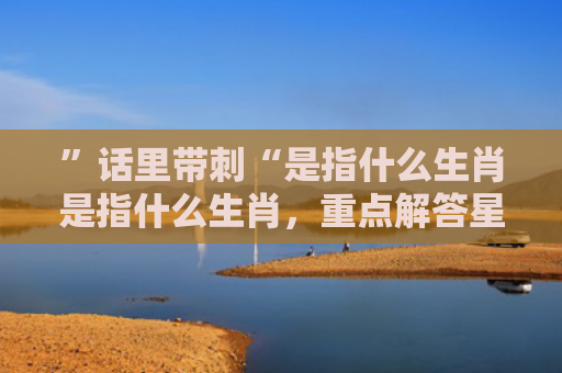 ”话里带刺“是指什么生肖是指什么生肖，重点解答星座释义
