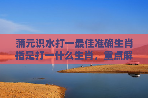 蒲元识水打一最佳准确生肖指是打一什么生肖，重点解答星座释义