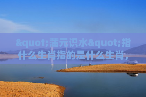 "蒲元识水"指什么生肖指的是什么生肖，经典解答星座知识