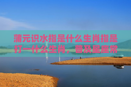 蒲元识水指是什么生肖指是打一什么生肖，普及星座常识