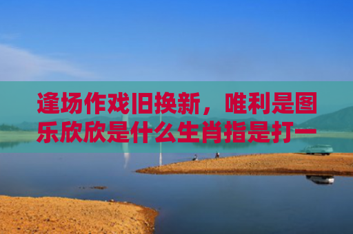 逢场作戏旧换新，唯利是图乐欣欣是什么生肖指是打一什么生肖，精选星座解释