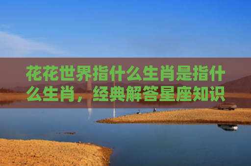 花花世界指什么生肖是指什么生肖，经典解答星座知识