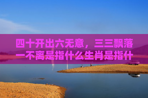 四十开出六无意，三三飘落一不离是指什么生肖是指什么生肖，普及星座常识