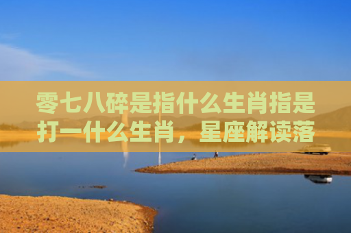 零七八碎是指什么生肖指是打一什么生肖，星座解读落实
