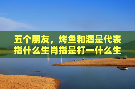 五个朋友，烤鱼和酒是代表指什么生肖指是打一什么生肖，经典解答星座知识