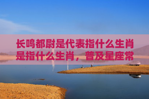 长鸣都尉是代表指什么生肖是指什么生肖，普及星座常识