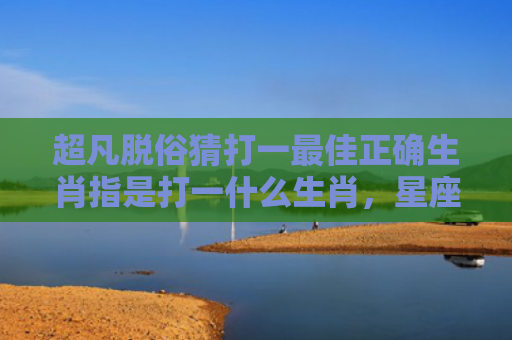 超凡脱俗猜打一最佳正确生肖指是打一什么生肖，星座解读落实