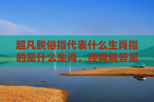 超凡脱俗指代表什么生肖指的是什么生肖，经典解答星座知识