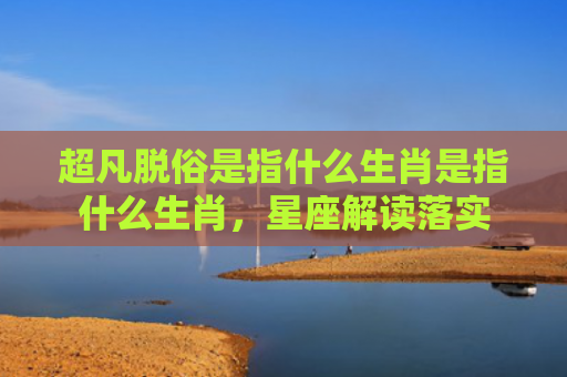 超凡脱俗是指什么生肖是指什么生肖，星座解读落实