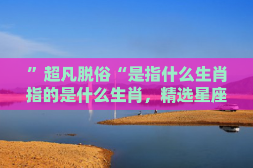 ”超凡脱俗“是指什么生肖指的是什么生肖，精选星座解释
