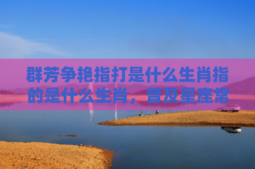 群芳争艳指打是什么生肖指的是什么生肖，普及星座常识