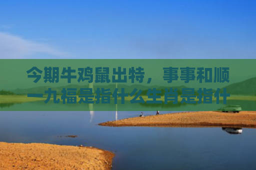 今期牛鸡鼠出特，事事和顺一九福是指什么生肖是指什么生肖，解读星座知识