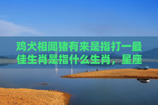 鸡犬相闻猪有来是指打一最佳生肖是指什么生肖，星座解读落实