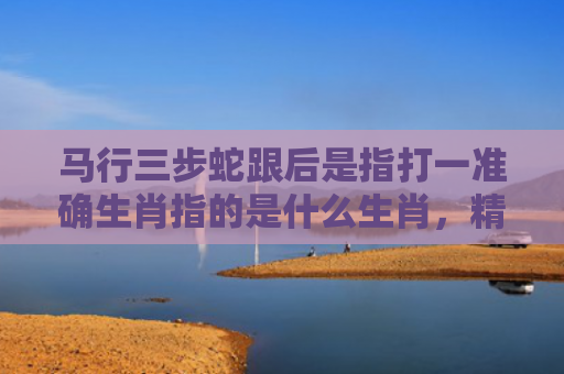 马行三步蛇跟后是指打一准确生肖指的是什么生肖，精选星座解释