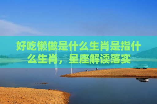 好吃懒做是什么生肖是指什么生肖，星座解读落实