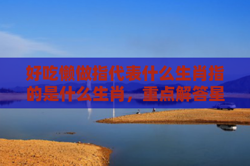好吃懒做指代表什么生肖指的是什么生肖，重点解答星座释义