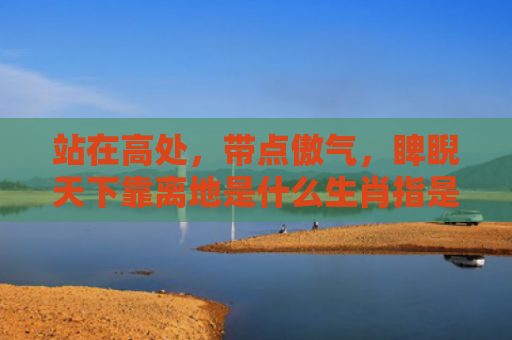 站在高处，带点傲气，睥睨天下靠离地是什么生肖指是打一什么生肖，普及星座常识