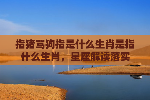 指猪骂狗指是什么生肖是指什么生肖，星座解读落实