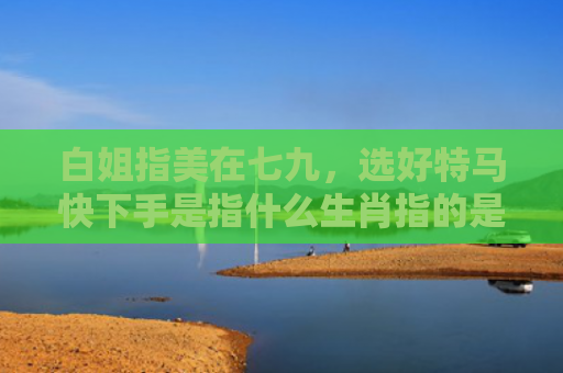 白姐指美在七九，选好特马快下手是指什么生肖指的是什么生肖，精选星座解释