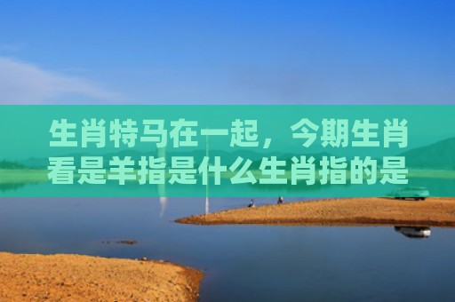 生肖特马在一起，今期生肖看是羊指是什么生肖指的是什么生肖，解读星座知识