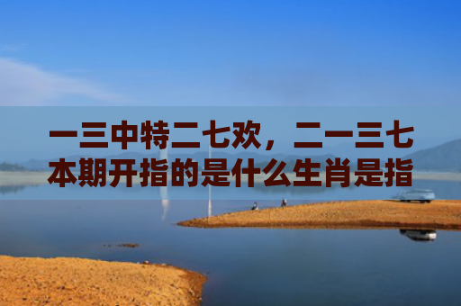 一三中特二七欢，二一三七本期开指的是什么生肖是指什么生肖，精选星座解释