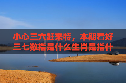 小心三六赶来特，本期看好三七数指是什么生肖是指什么生肖，普及星座常识