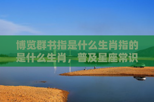 博览群书指是什么生肖指的是什么生肖，普及星座常识