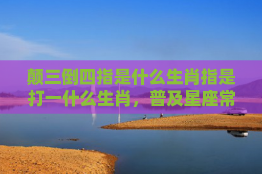 颠三倒四指是什么生肖指是打一什么生肖，普及星座常识