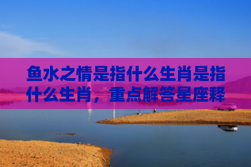 鱼水之情是指什么生肖是指什么生肖，重点解答星座释义