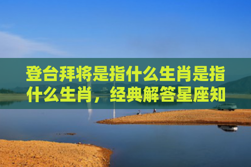 登台拜将是指什么生肖是指什么生肖，经典解答星座知识