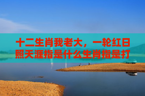 十二生肖我老大，一轮红日照天涯指是什么生肖指是打一什么生肖，重点解答星座释义
