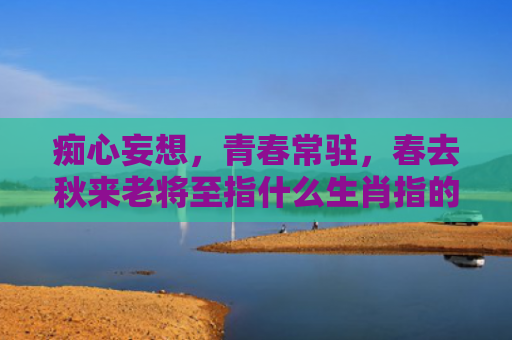 痴心妄想，青春常驻，春去秋来老将至指什么生肖指的是什么生肖，精选星座解释