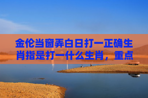 金伦当窗弄白日打一正确生肖指是打一什么生肖，重点解答星座释义