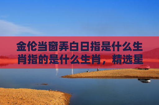 金伦当窗弄白日指是什么生肖指的是什么生肖，精选星座解释