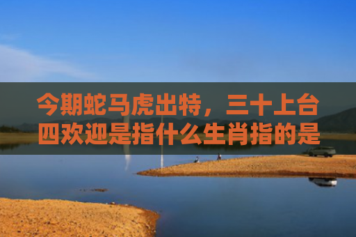 今期蛇马虎出特，三十上台四欢迎是指什么生肖指的是什么生肖，普及星座常识