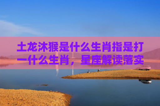 土龙沐猴是什么生肖指是打一什么生肖，星座解读落实