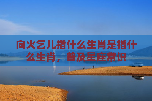 向火乞儿指什么生肖是指什么生肖，普及星座常识