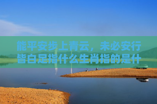 能平安步上青云，未必安行皆白足指什么生肖指的是什么生肖，普及星座常识