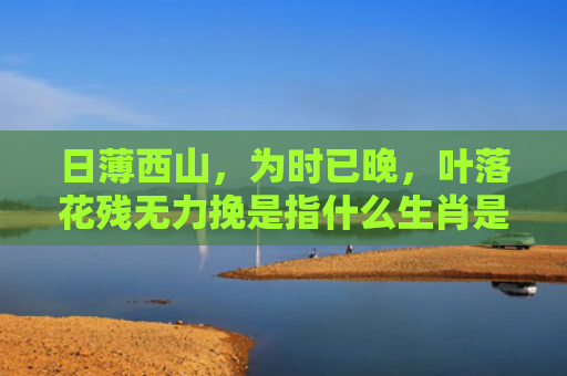 日薄西山，为时已晚，叶落花残无力挽是指什么生肖是指什么生肖，经典解答星座知识