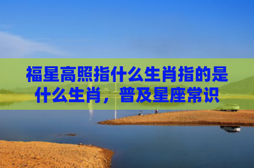 福星高照指什么生肖指的是什么生肖，普及星座常识