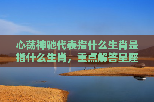 心荡神驰代表指什么生肖是指什么生肖，重点解答星座释义