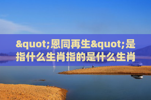 "恩同再生"是指什么生肖指的是什么生肖，星座解读落实