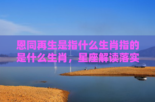 恩同再生是指什么生肖指的是什么生肖，星座解读落实