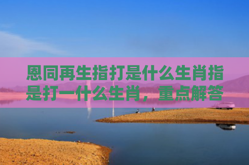 恩同再生指打是什么生肖指是打一什么生肖，重点解答星座释义